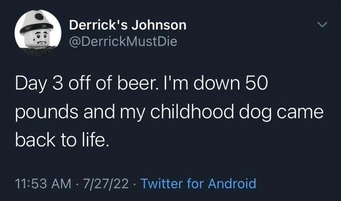 Die
Day 3 off of beer. I'm down 50
pounds and my childhood dog came
back to life.