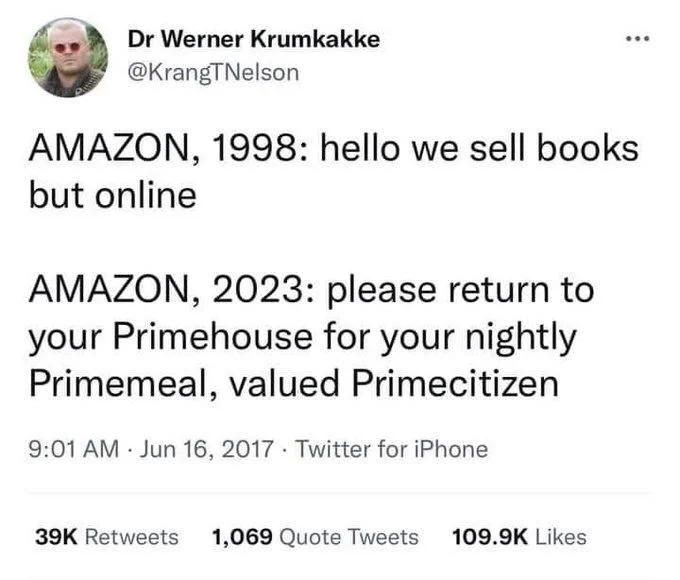 AMAZON, 1998: hello we sell books but online
AMAZON, 2023: please return to your Primehouse for your nightly Primemeal, valued Primecitizen