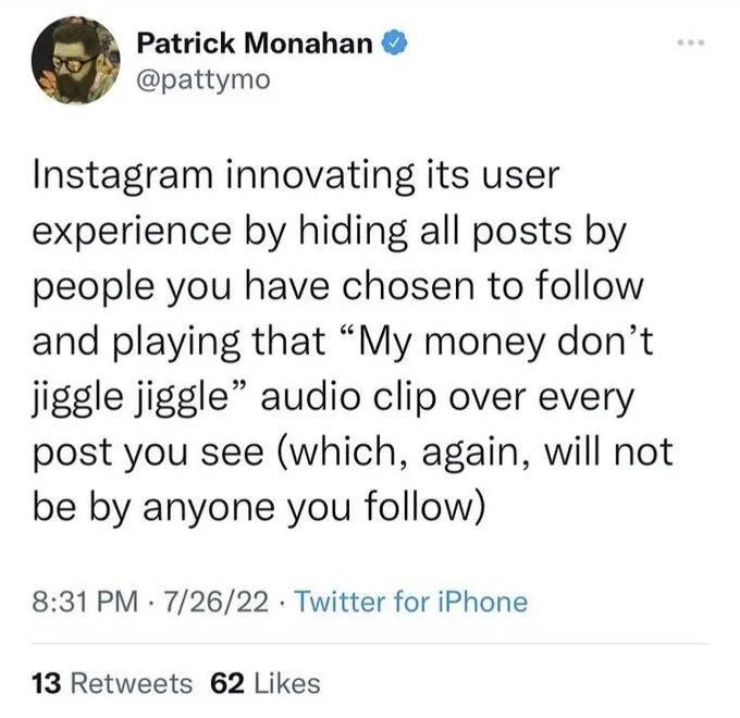 Instagram innovating its user experience by hiding all posts by people you have chosen to follow and playing that "My money don't jiggle jiggle" audio clip over every post you see (which, again, will not be by anyone you follow)