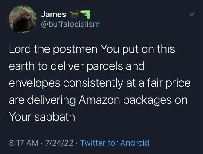 Lord the postmen You put on this earth to deliver parcels and
envelopes consistently at a fair price are delivering Amazon packages on Your sabbath