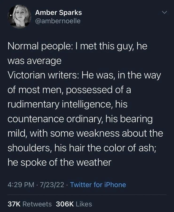Normal people: I met this guy, he
was average
Victorian writers: He was, in the way
of most men, possessed of a rudimentary intelligence, his
countenance ordinary, his bearing mild, with some weakness about the shoulders, his hair the color of ash; he spoke of the weather
