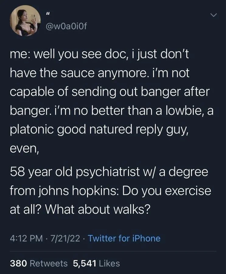 @wOaOiOf
me: well you see doc, i just don't have the sauce anymore. i'm not capable of sending out banger after banger. i'm no better than a lowbie, a platonic good natured reply guy,
even,
58 year old psychiatrist w/ a degree from johns hopkins: Do you exercise at all? What about walks?