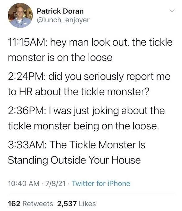 11:15AM: hey man look out. the tickle monster is on the loose
2:24PM: did you seriously report me to HR about the tickle monster?
2:36PM: I was just joking about the tickle monster being on the loose.
3:33AM: The Tickle Monster Is Standing Outside Your House
