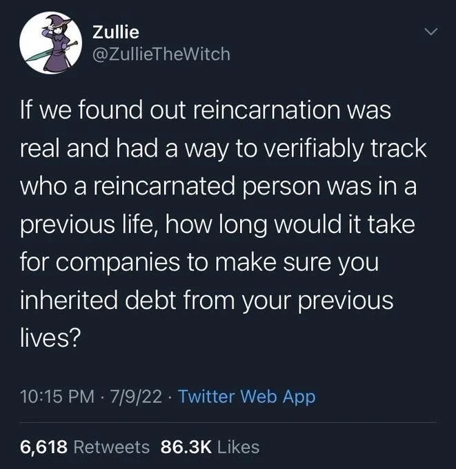 If we found out reincarnation was real and had a way to verifiably track who a reincarnated person was in a previous life, how long would it take for companies to make sure you inherited debt from your previous lives?