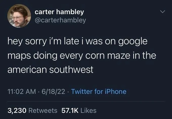 hey sorry i'm late i was on google
maps doing every corn maze in the
american southwest