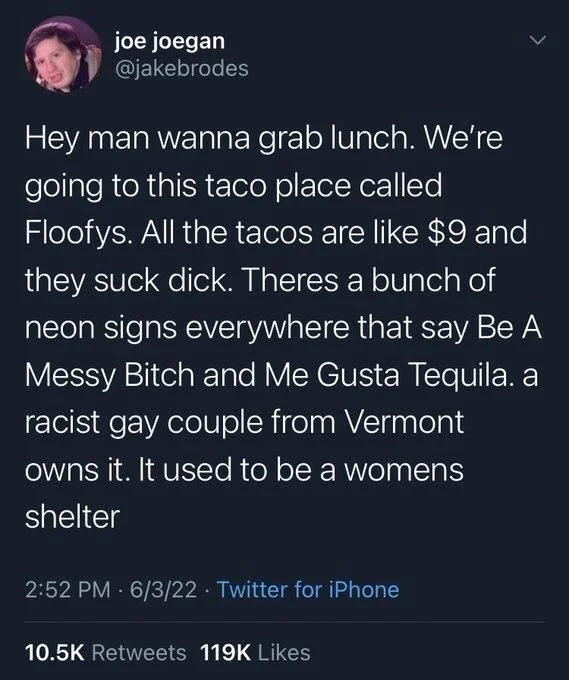 Hey man wanna grab lunch. We're going to this taco place called Floofys. All the tacos are like $9 and they suck dick. Theres a bunch of neon signs everywhere that say Be A Messy Bitch and Me Gusta Tequila. a racist gay couple from Vermont
owns it. It used to be a womens shelter