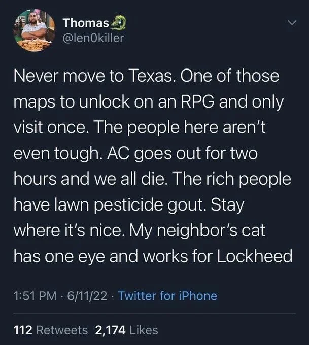 Never move to Texas. One of those maps to unlock on an RPG and only visit once. The people here aren't even tough. AC goes out for two hours and we all die. The rich people have lawn pesticide gout. Stay where it's nice. My neighbor's cat
has one eye and works for Lockheed