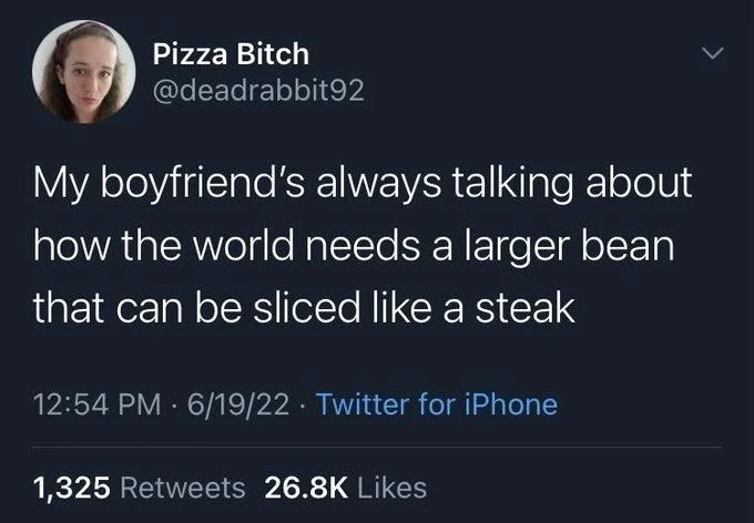 My boyfriend's always talking about
how the world needs a larger bean that can be sliced like a steak