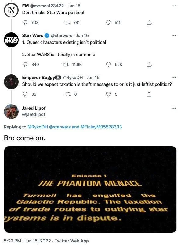 @memes123422. 
Don't make Star Wars political



@starwars.
1. Queer characters existing isn't political
2. Star WARS is literally in our name


Emperor Buggy @RykoDH.
Should we expect taxation is theft messages too or is it just leftist politics?


Jared Lipof
@jaredlipof
Bro come on.

(Screenshot of phantom menace crawl)

Episode 1
THE PHANTOM MENACE
Turmoil has engulfed the Galactic Republic. The taxation of trade routes to outlying star systems is in dispute.