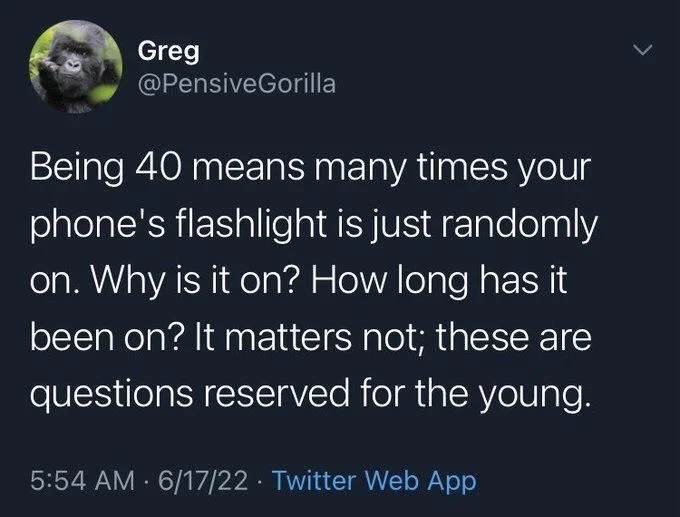 Being 40 means many times your phone's flashlight is just randomly on. Why is it on? How long has it been on? It matters not; these are questions reserved for the young.