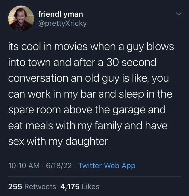 its cool in movies when a guy blows into town and after a 30 second conversation an old guy is like, you can work in my bar and sleep in the spare room above the garage and eat meals with my family and have sex with my daughter