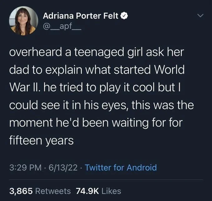 overheard a teenaged girl ask her dad to explain what started World War II. he tried to play it cool but I could see it in his eyes, this was the moment he'd been waiting for for fifteen years