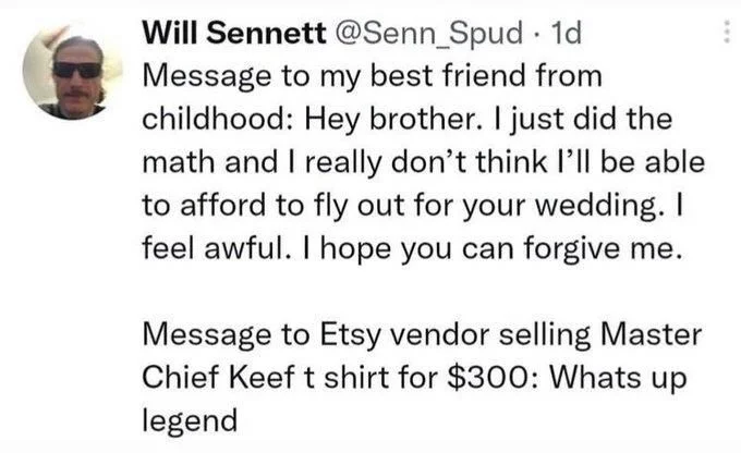 1d Message to my best friend from childhood: Hey brother. I just did the math and I really don't think I'll be able to afford to fly out for your wedding. I feel awful. I hope you can forgive me.
Message to Etsy vendor selling Master Chief Keef t shirt for $300: Whats up legend
