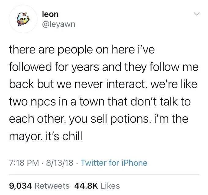 there are people on here i've followed for years and they follow me back but we never interact. we're like two npcs in a town that don't talk to each other. you sell potions. i'm the mayor. it's chill