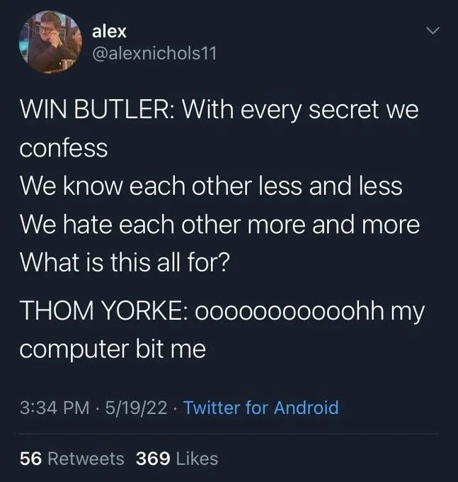 @alexnichols11
WIN BUTLER: With every secret we
confess
We know each other less and less 
We hate each other more and more 
What is this all for?
THOM YORKE: ooooooooooohh my computer bit me