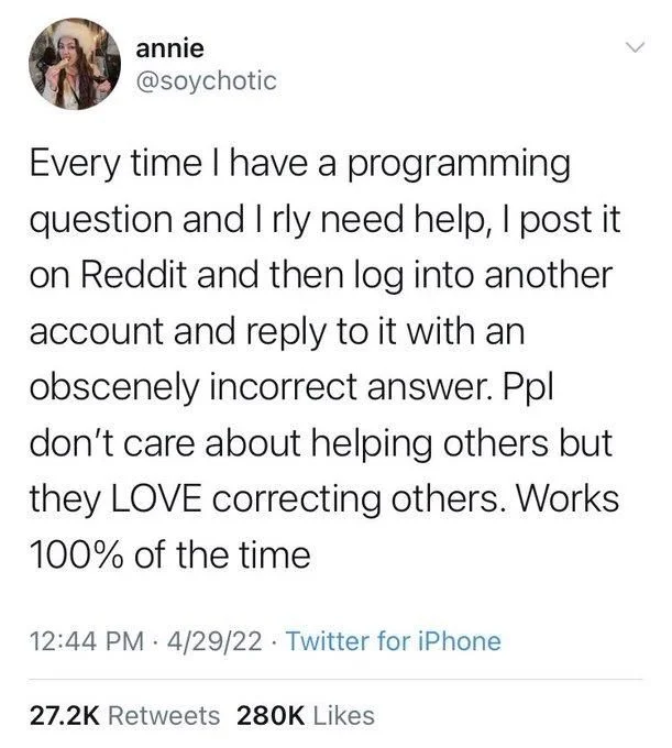 Every time I have a programming question and I rly need help, I post it on Reddit and then log into another account and reply to it with an obscenely incorrect answer. Ppl don't care about helping others but they LOVE correcting others. Works 100% of the time