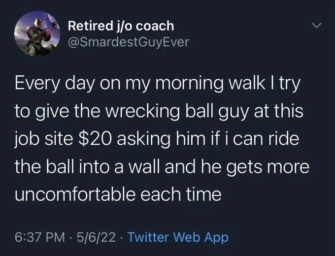 Every day on my morning walk I try to give the wrecking ball guy at this job site $20 asking him if i can ride the ball into a wall and he gets more uncomfortable each time