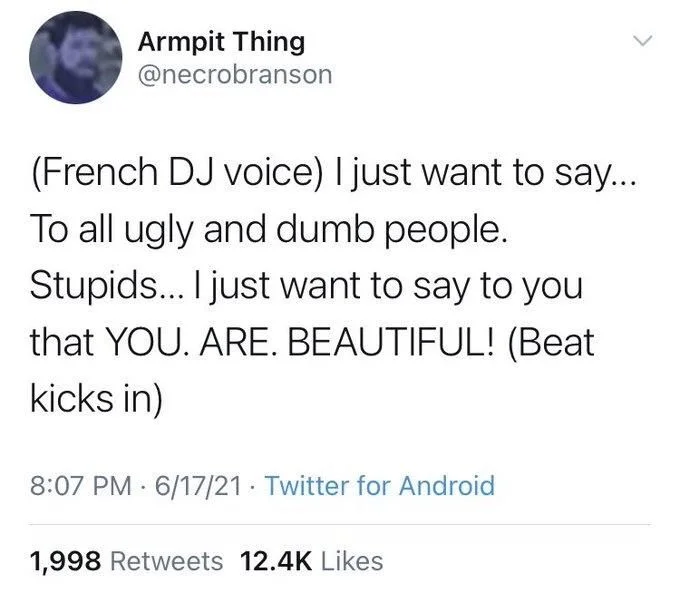 (French DJ voice) I just want to say.... To all ugly and dumb people.
Stupids... I just want to say to you that YOU. ARE. BEAUTIFUL! (Beat
kicks in)
