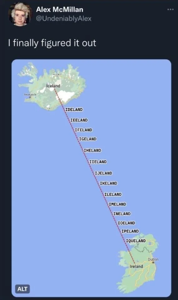 I finally figured it out

(Map that draws a line between Iceland and Ireland with the following names in between)

Iceland
IDELAND
IEELAND
IFELAND
IGELAND
IHELAND
IIELAND
IJELAND
IKELAND
ILELAND
IMELAND
INELAND
IOELAND
IPELAND
IQUELAND
Ireland