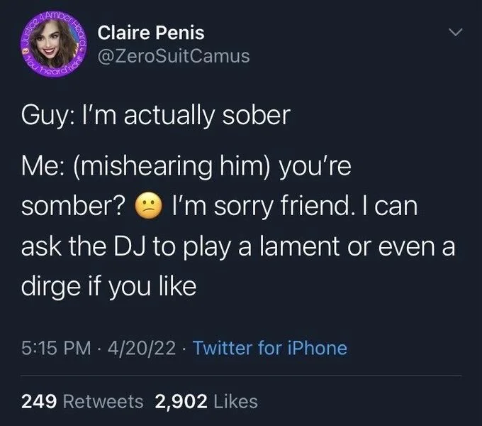 Guy: I'm actually sober
Me: (mishearing him) you're
somber?
I'm sorry friend. I can
ask the DJ to play a lament or even a
dirge if you like