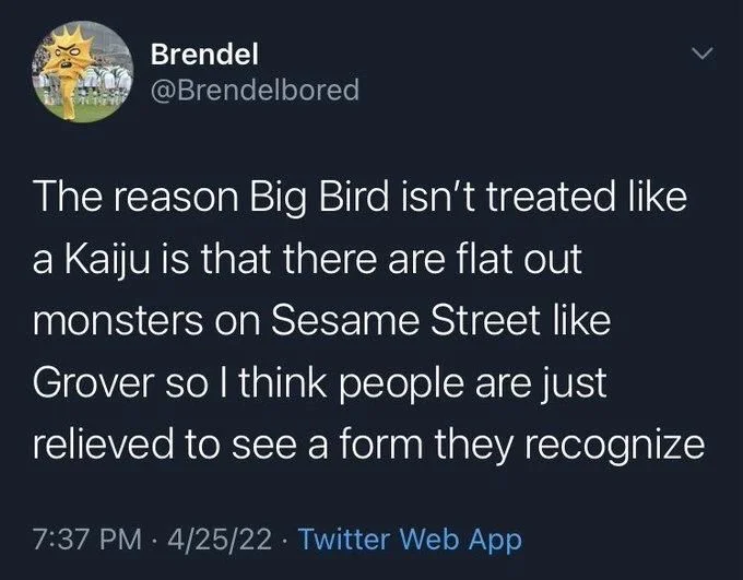 The reason Big Bird isn't treated like a Kaiju is that there are flat out monsters on Sesame Street like Grover so I think people are just relieved to see a form they recognize