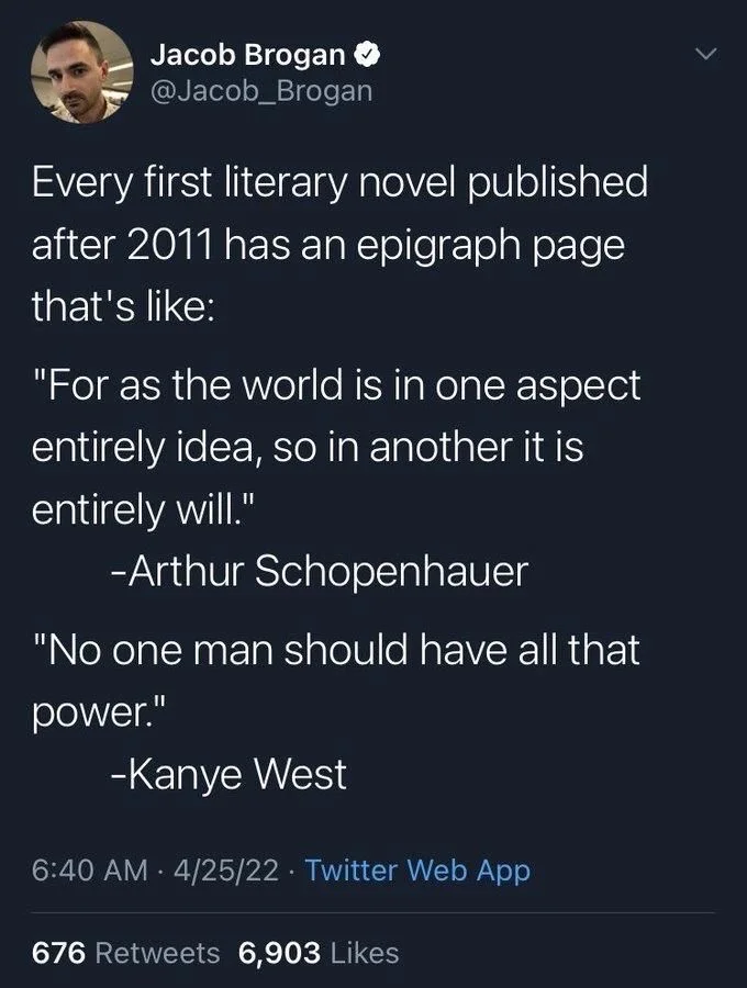 Every first literary novel published
after 2011 has an epigraph page that's like:
"For as the world is in one aspect
entirely idea, so in another it is entirely will."
-Arthur Schopenhauer
"No one man should have all that
power."
-Kanye West