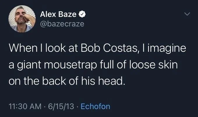 When I look at Bob Costas, I imagine a giant mousetrap full of loose skin
on the back of his head.