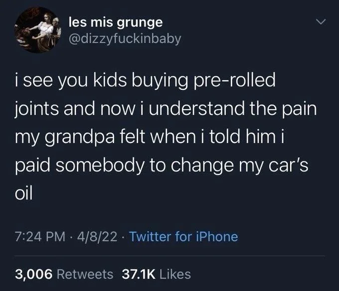 i see you kids buying pre-rolled joints and now i understand the pain my grandpa felt when i told him i paid somebody to change my car's
oil
