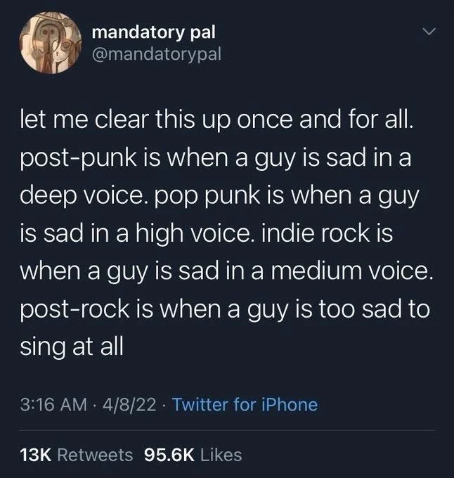 let me clear this up once and for all. post-punk is when a guy is sad in a deep voice. pop punk is when a guy is sad in a high voice. indie rock is when a guy is sad in a medium voice. post-rock is when a guy is too sad to sing at all
