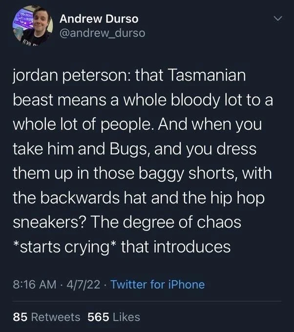 jordan peterson: that Tasmanian beast means a whole bloody lot to a whole lot of people. And when you take him and Bugs, and you dress them up in those baggy shorts, with the backwards hat and the hip hop sneakers? The degree of chaos *starts crying* that introduces