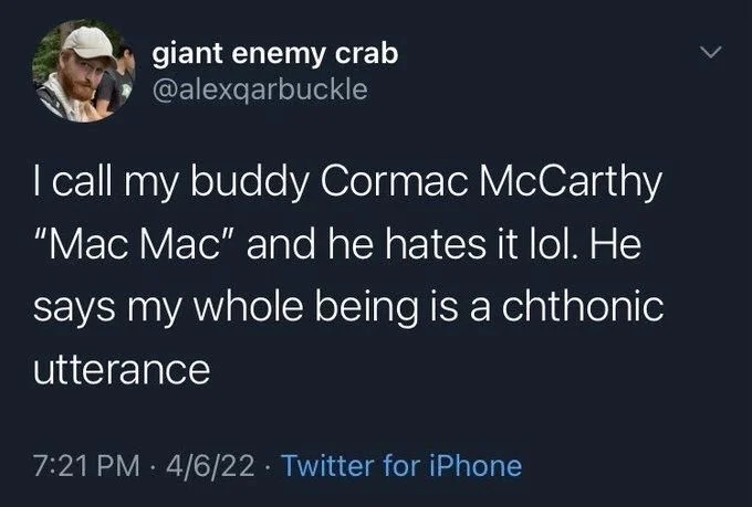 I call my buddy Cormac McCarthy "Mac Mac" and he hates it lol. He
says my whole being is a chthonic
utterance