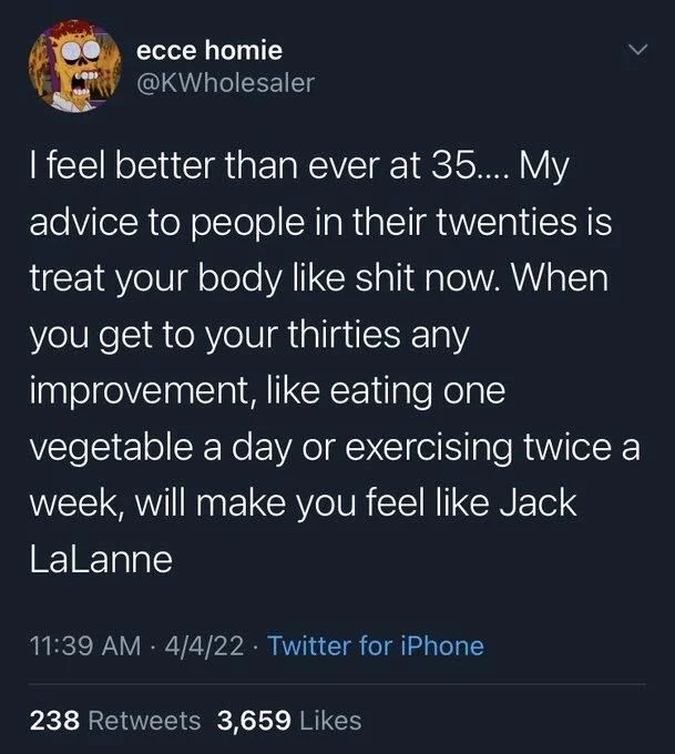 I feel better than ever at 35.... My advice to people in their twenties is treat your body like shit now. When you get to your thirties any improvement, like eating one
vegetable a day or exercising twice a week, will make you feel like Jack LaLanne