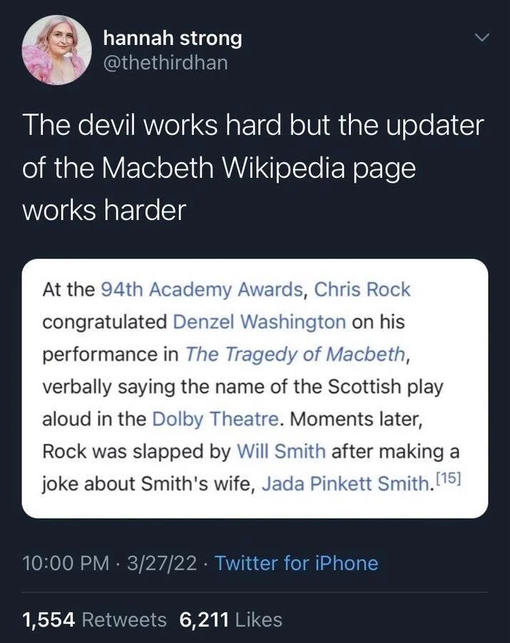 The devil works hard but the updater of the Macbeth Wikipedia page
works harder

Screenshot of Wikipedia entry: 

At the 94th Academy Awards, Chris Rock congratulated Denzel Washington on his performance in The Tragedy of Macbeth, verbally saying the name of the Scottish play aloud in the Dolby Theatre. Moments later, Rock was slapped by Will Smith after making a joke about Smith's wife, Jada Pinkett Smith.[15]