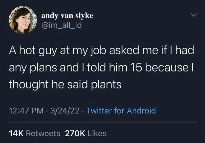 A hot guy at my job asked me if I had any plans and I told him 15 because I thought he said plants