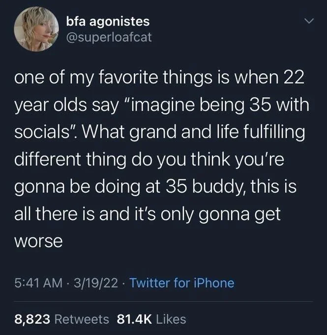 one of my favorite things is when 22 year olds say "imagine being 35 with socials". What grand and life fulfilling different thing do you think you're gonna be doing at 35 buddy, this is all there is and it's only gonna get worse