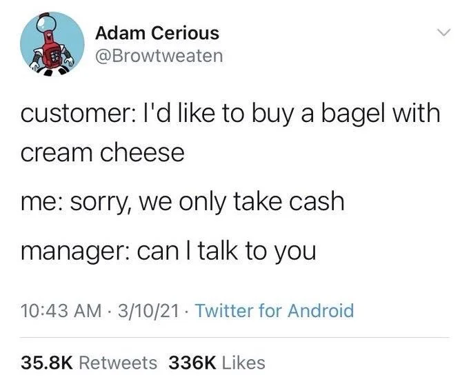 customer: I'd like to buy a bagel with
cream cheese
me: sorry, we only take cash
manager: can I talk to you