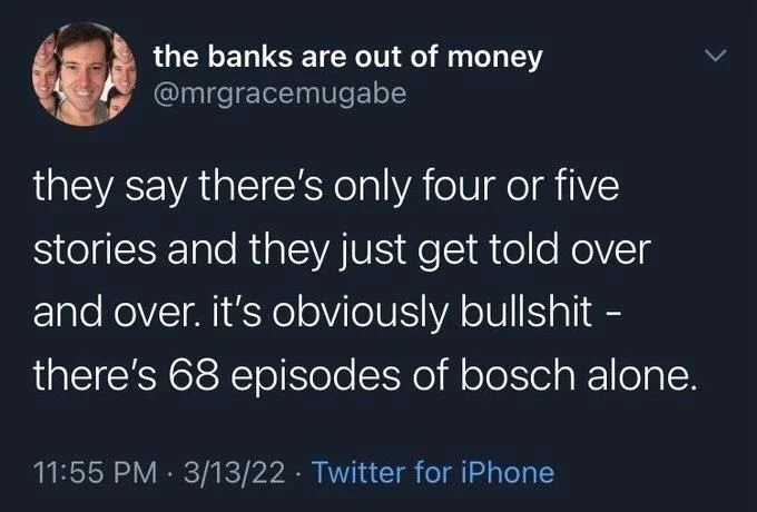 they say there's only four or five
stories and they just get told over and over. it's obviously bullshit - there's 68 episodes of bosch alone.