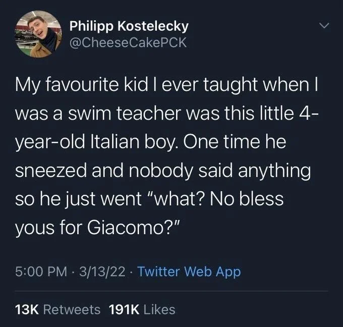 CakePCK
My favourite kid I ever taught when I was a swim teacher was this little 4- year-old Italian boy. One time he sneezed and nobody said anything so he just went "what? No bless yous for Giacomo?"