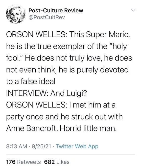 ORSON WELLES: This Super Mario, he is the true exemplar of the "holy fool." He does not truly love, he does not even think, he is purely devoted to a false ideal

INTERVIEW: And Luigi?

ORSON WELLES: I met him at a party once and he struck out with Anne Bancroft. Horrid little man.
