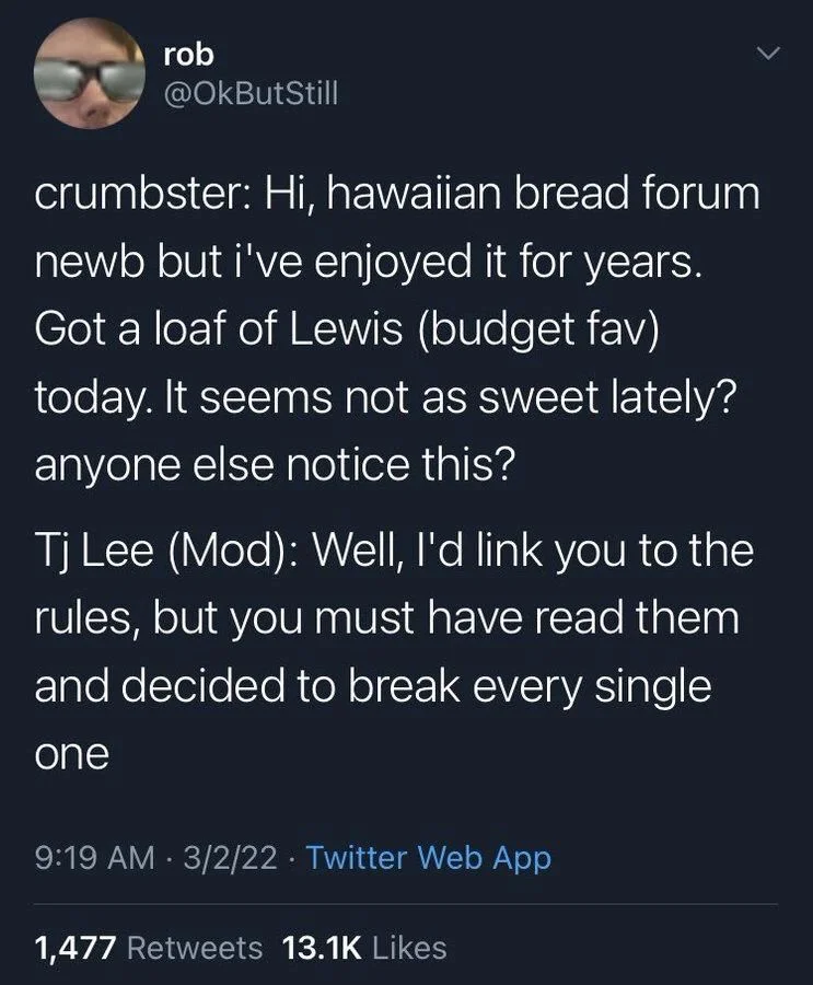 crumbster: Hi, hawaiian bread forum newb but i've enjoyed it for years. Got a loaf of Lewis (budget fav) today. It seems not as sweet lately? anyone else notice this?

Tj Lee (Mod): Well, I'd link you to the rules, but you must have read them and decided to break every single
one