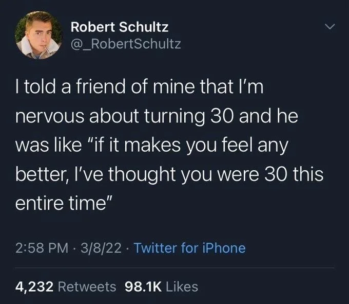 I told a friend of mine that I'm nervous about turning 30 and he was like "if it makes you feel any
better, I've thought you were 30 this entire time"