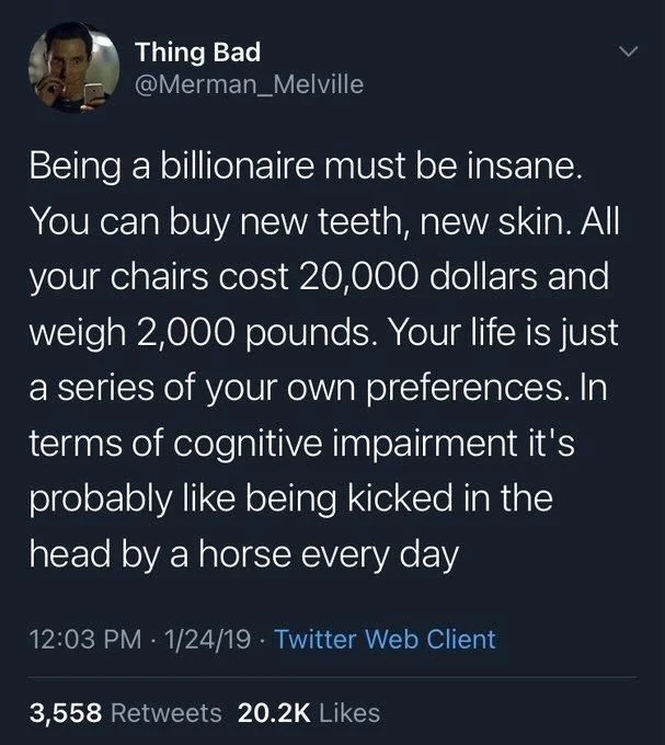 Being a billionaire must be insane. You can buy new teeth, new skin. All your chairs cost 20,000 dollars and weigh 2,000 pounds. Your life is just a series of your own preferences. In terms of cognitive impairment it's probably like being kicked in the head by a horse every day