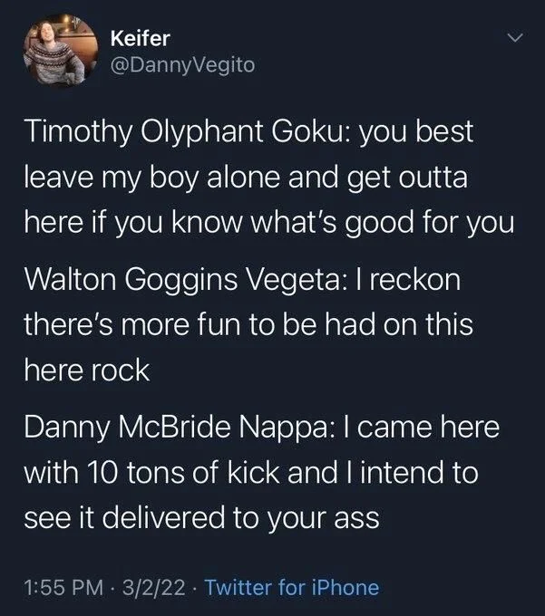 Timothy Olyphant Goku: you best leave my boy alone and get outta here if you know what's good for you
Walton Goggins Vegeta: I reckon there's more fun to be had on this here rock
Danny McBride Nappa: I came here with 10 tons of kick and I intend to see it delivered to your ass