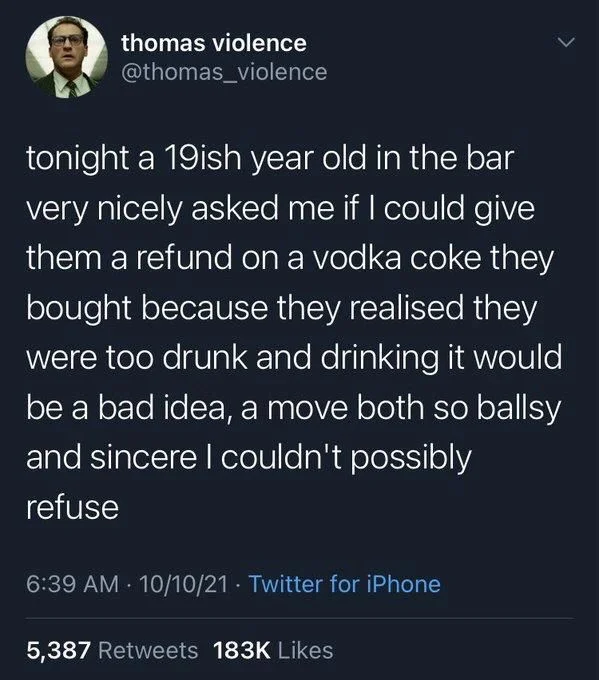 tonight a 19ish year old in the bar very nicely asked me if I could give them a refund on a vodka coke they bought because they realised they were too drunk and drinking it would be a bad idea, a move both so ballsy and sincere I couldn't possibly
refuse
•