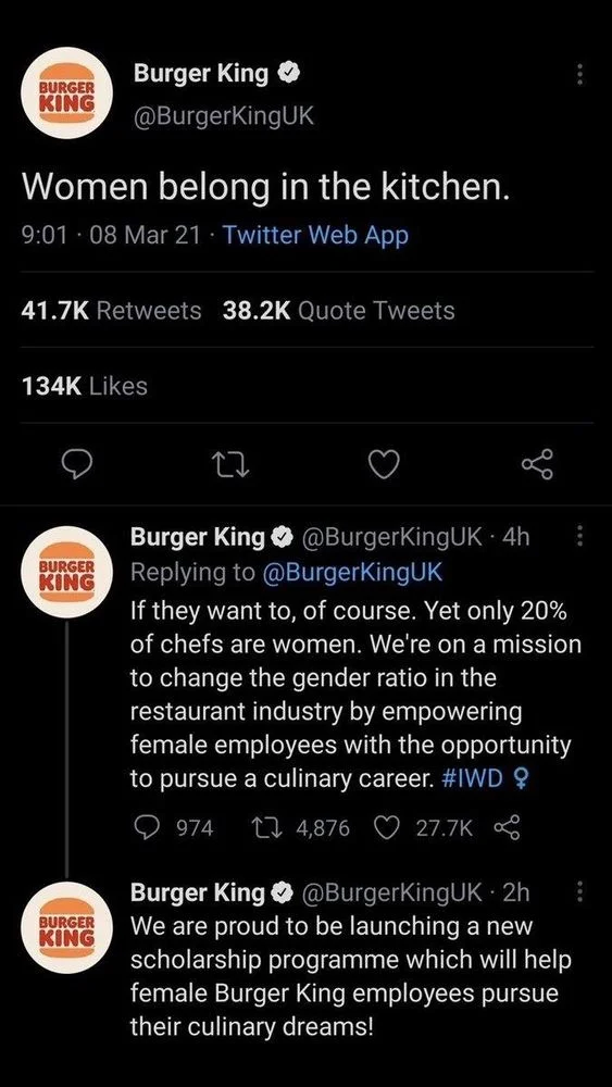Women belong in the kitchen.
08 Mar 21 

Burger King @BurgerKingUK 
If they want to, of course. Yet only 20% of chefs are women. We're on a mission to change the gender ratio in the restaurant industry by empowering female employees with the opportunity to pursue a culinary career. #IWD ?


@BurgerKingUK
We are proud to be launching a new scholarship programme which will help female Burger King employees pursue their culinary dreams!