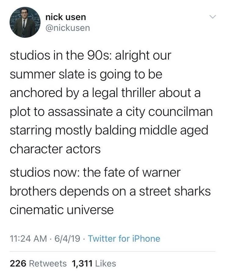 studios in the 90s: alright our
summer slate is going to be anchored by a legal thriller about a
plot to assassinate a city councilman starring mostly balding middle aged character actors
studios now: the fate of warner brothers depends on a street sharks cinematic universe