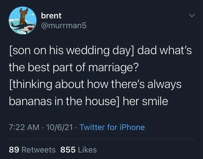 [son on his wedding day] dad what's the best part of marriage?
[thinking about how there's always
bananas in the house] her smile