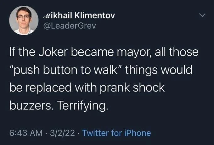 If the Joker became mayor, all those "push button to walk" things would be replaced with prank shock
buzzers. Terrifying.