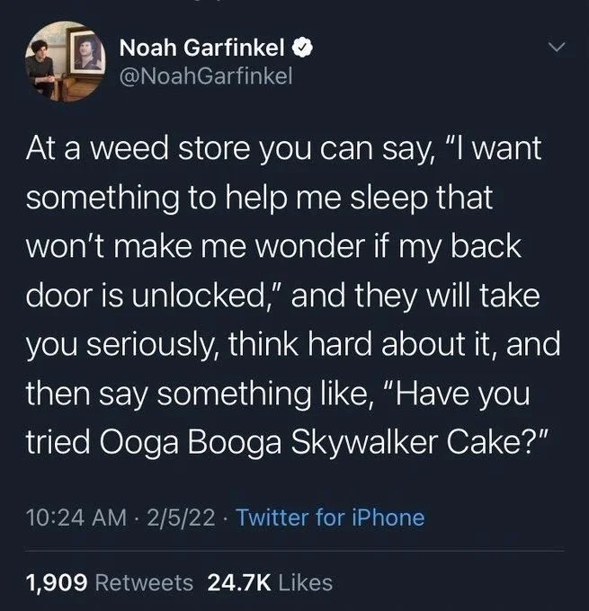 At a weed store you can say, "I want something to help me sleep that won't make me wonder if my back door is unlocked," and they will take you seriously, think hard about it, and then say something like, "Have you tried Ooga Booga Skywalker Cake?"