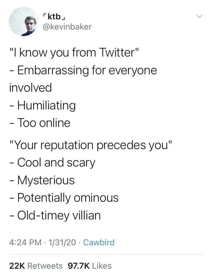 "I know you from Twitter"
- Embarrassing for everyone involved
- Humiliating
- Too online
"Your reputation precedes you"
- Cool and scary
- Mysterious
- Potentially ominous
- Old-timey villian